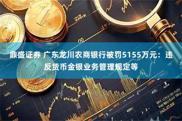 鼎盛证券 广东龙川农商银行被罚5155万元:违反货币金银业务管理规定等