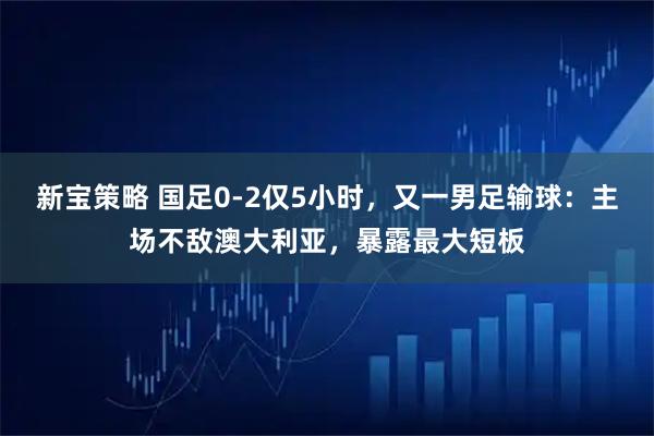 新宝策略 国足0-2仅5小时,又一男足输球:主场不敌澳大利亚,暴露最大短板