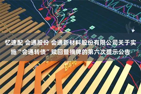 忆速配 会通股份 会通新材料股份有限公司关于实施“会通转债”赎回暨摘牌的第六次提示公告