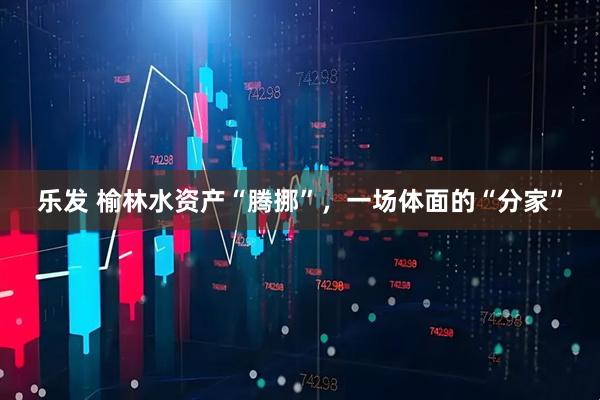 乐发 榆林水资产“腾挪”,一场体面的“分家”