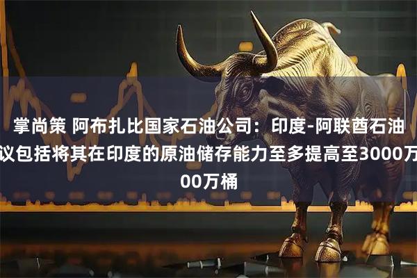 掌尚策 阿布扎比国家石油公司：印度-阿联酋石油协议包括将其在印度的原油储存能力至多提高至3000万桶