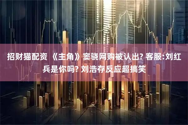 招财猫配资 《主角》窦骁网购被认出? 客服:刘红兵是你吗? 刘浩存反应超搞笑
