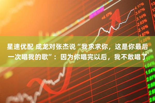 星速优配 成龙对张杰说“我求求你，这是你最后一次唱我的歌”：因为你唱完以后，我不敢唱了