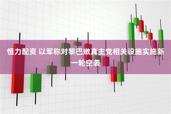 恒力配资 以军称对黎巴嫩真主党相关设施实施新一轮空袭