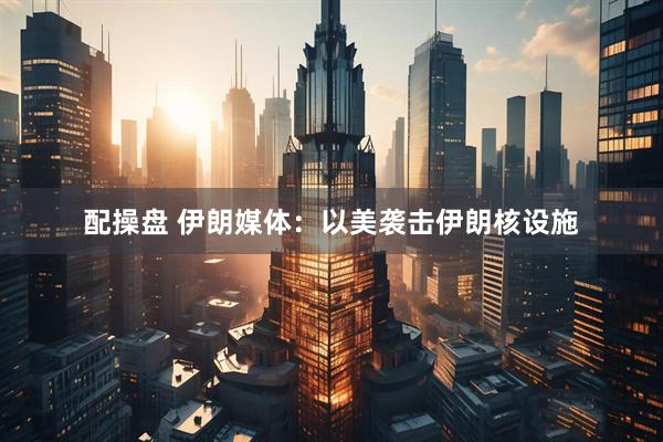 配操盘 伊朗媒体：以美袭击伊朗核设施