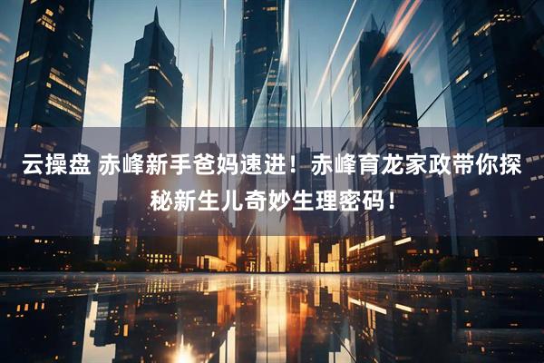 云操盘 赤峰新手爸妈速进！赤峰育龙家政带你探秘新生儿奇妙生理密码！