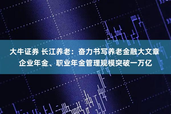 大牛证券 长江养老：奋力书写养老金融大文章 企业年金、职业年金管理规模突破一万亿