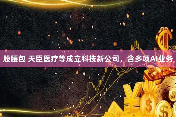 股腰包 天臣医疗等成立科技新公司，含多项AI业务