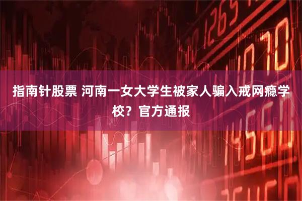 指南针股票 河南一女大学生被家人骗入戒网瘾学校？官方通报