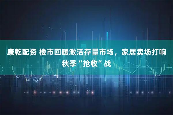 康乾配资 楼市回暖激活存量市场，家居卖场打响秋季“抢收”战