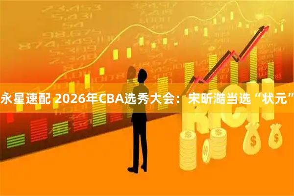 永星速配 2026年CBA选秀大会：宋昕澔当选“状元”