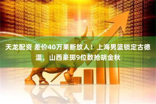 天龙配资 差价40万果断放人！上海男篮锁定古德温，山西豪掷9位数抢胡金秋
