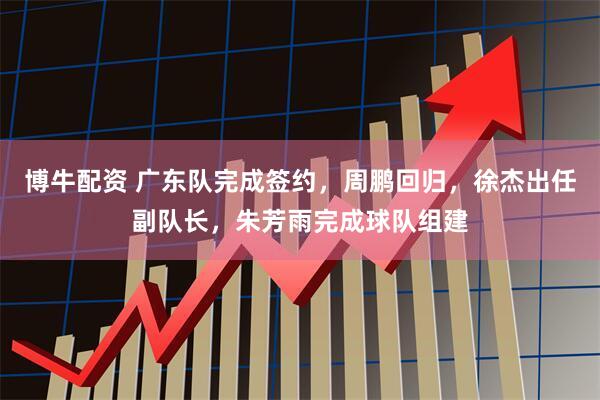 博牛配资 广东队完成签约，周鹏回归，徐杰出任副队长，朱芳雨完成球队组建
