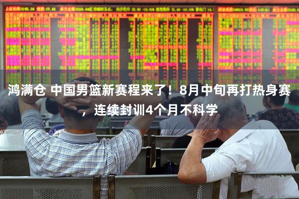 鸿满仓 中国男篮新赛程来了！8月中旬再打热身赛，连续封训4个月不科学